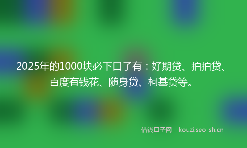 2025年的1000块必下口子有：好期贷、拍拍贷、百度有钱花、随身贷、柯基贷等。