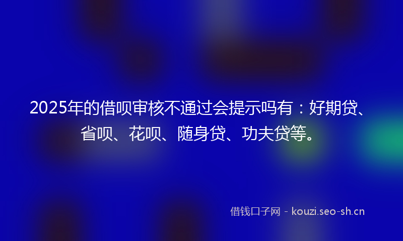 2025年的借呗审核不通过会提示吗有：好期贷、省呗、花呗、随身贷、功夫贷等。
