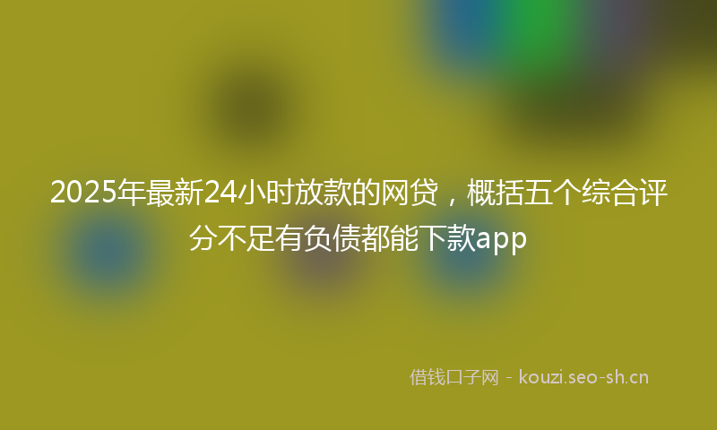 2025年最新24小时放款的网贷，概括五个综合评分不足有负债都能下款app