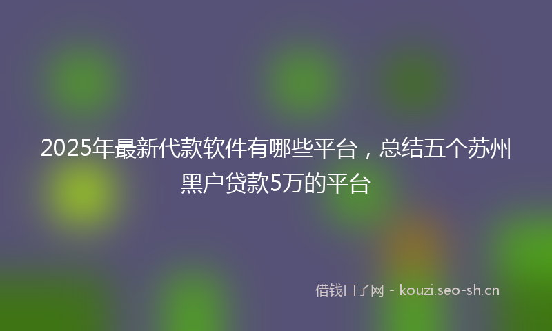 2025年最新代款软件有哪些平台，总结五个苏州黑户贷款5万的平台