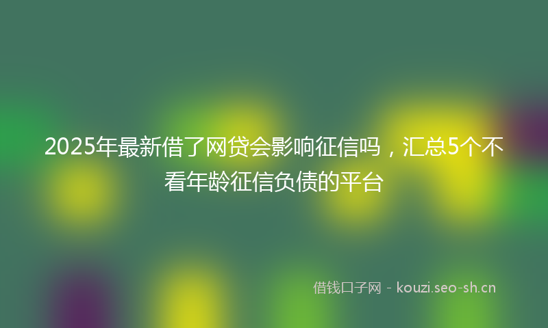 2025年最新借了网贷会影响征信吗，汇总5个不看年龄征信负债的平台