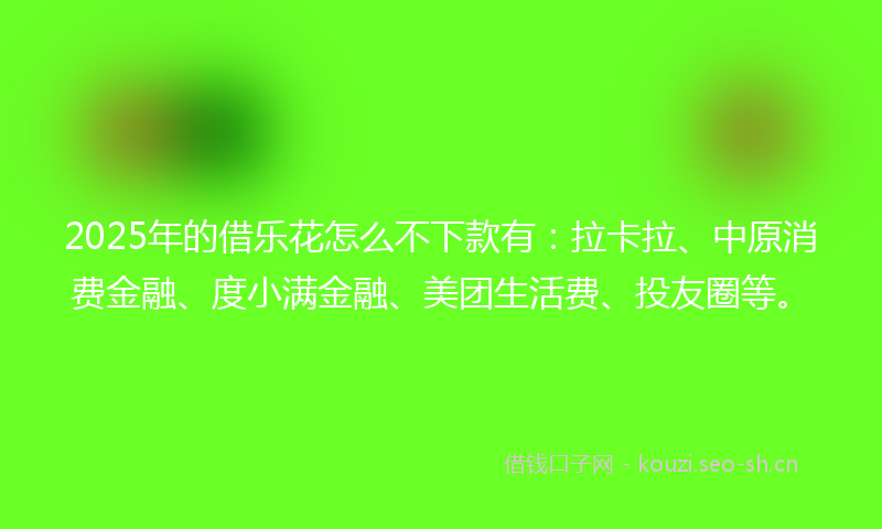 2025年的借乐花怎么不下款有：拉卡拉、中原消费金融、度小满金融、美团生活费、投友圈等。