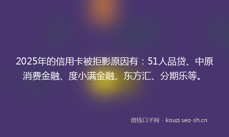 2025年的信用卡被拒影原因有：51人品贷、中原消费金融、度小满金融、东方汇、分期乐等。
