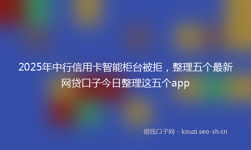 2025年中行信用卡智能柜台被拒，整理五个最新网贷口子今日整理这五个app