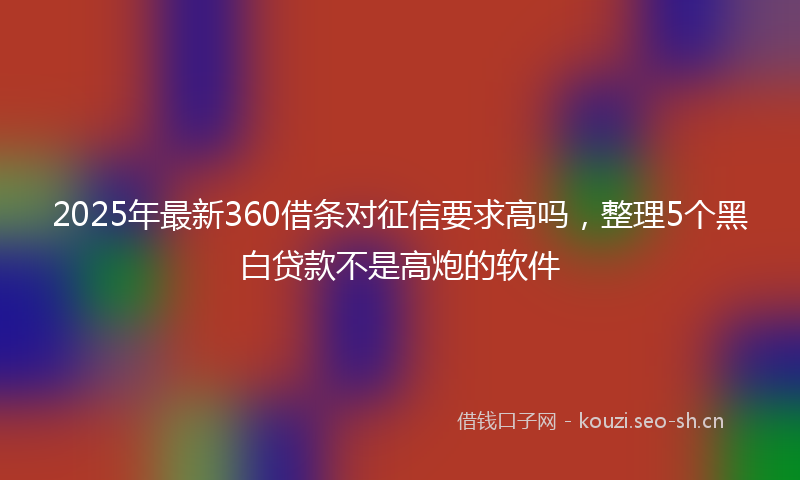 2025年最新360借条对征信要求高吗，整理5个黑白贷款不是高炮的软件