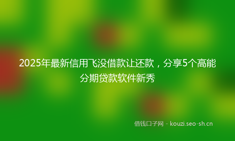 2025年最新信用飞没借款让还款，分享5个高能分期贷款软件新秀