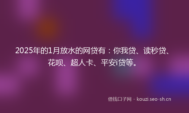 2025年的1月放水的网贷有：你我贷、读秒贷、花呗、超人卡、平安i贷等。