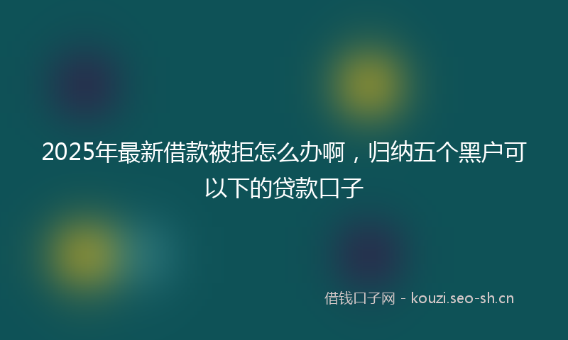 2025年最新借款被拒怎么办啊，归纳五个黑户可以下的贷款口子