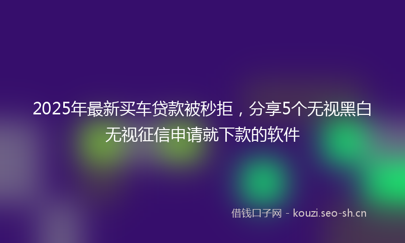 2025年最新买车贷款被秒拒,分享5个无视黑白无视征信申请就下款的软件