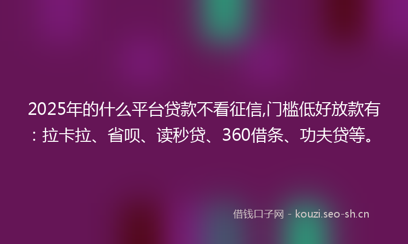 2025年的什么平台贷款不看征信,门槛低好放款有：拉卡拉、省呗、读秒贷、360借条、功夫贷等。