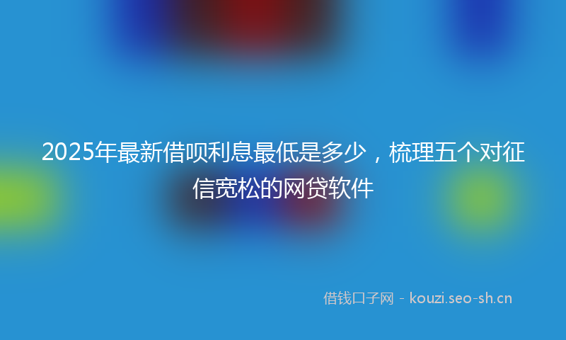 2025年最新借呗利息最低是多少，梳理五个对征信宽松的网贷软件