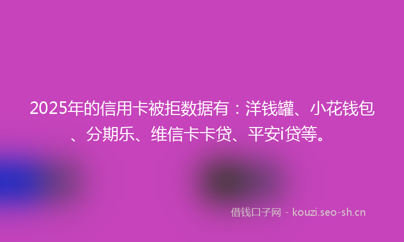2025年的信用卡被拒数据有:洋钱罐、小花钱包、分期乐、维信卡卡贷、平安i贷等。