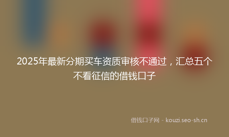 2025年最新分期买车资质审核不通过，汇总五个不看征信的借钱口子