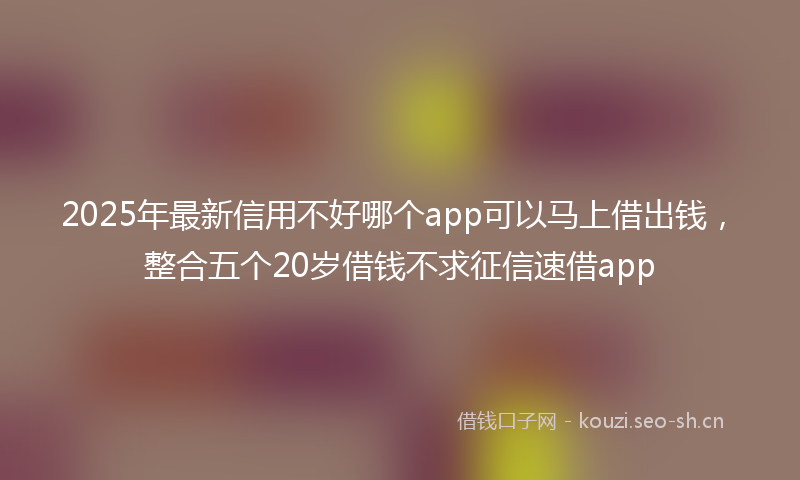 2025年最新信用不好哪个app可以马上借出钱，整合五个20岁借钱不求征信速借app