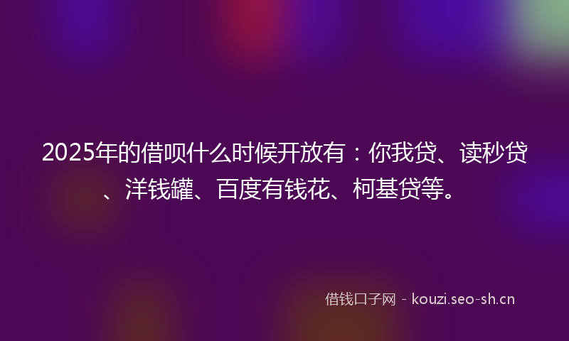 2025年的借呗什么时候开放有：你我贷、读秒贷、洋钱罐、百度有钱花、柯基贷等。