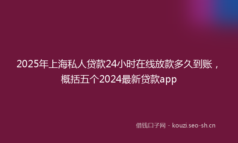 2025年上海私人贷款24小时在线放款多久到账，概括五个2024最新贷款app