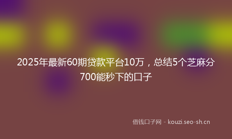 2025年最新60期贷款平台10万,总结5个芝麻分700能秒下的口子