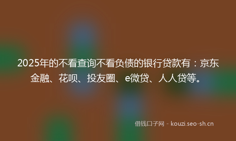 2025年的不看查询不看负债的银行贷款有：京东金融、花呗、投友圈、e微贷、人人贷等。