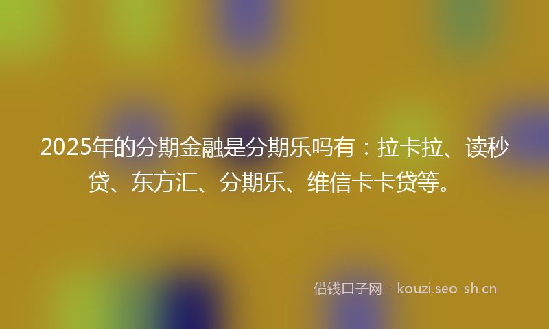 2025年的分期金融是分期乐吗有：拉卡拉、读秒贷、东方汇、分期乐、维信卡卡贷等。
