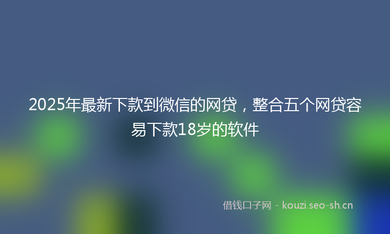 2025年最新下款到微信的网贷，整合五个网贷容易下款18岁的软件