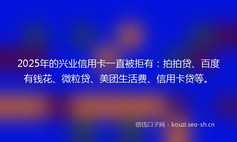 2025年的兴业信用卡一直被拒有：拍拍贷、百度有钱花、微粒贷、美团生活费、信用卡贷等。