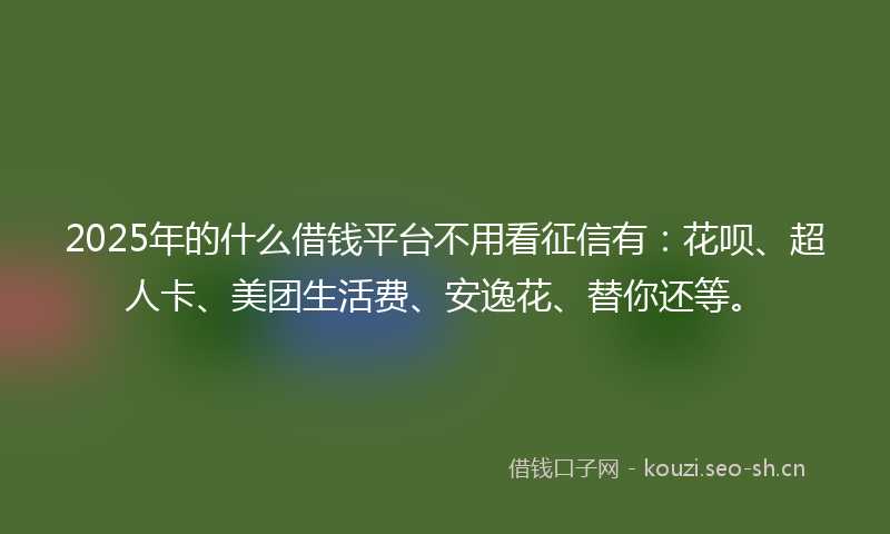 2025年的什么借钱平台不用看征信有：花呗、超人卡、美团生活费、安逸花、替你还等。