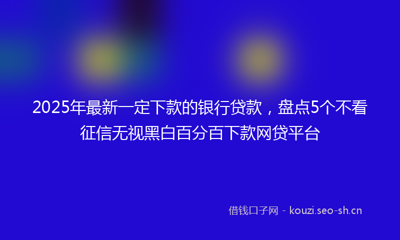 2025年最新一定下款的银行贷款，盘点5个不看征信无视黑白百分百下款网贷平台