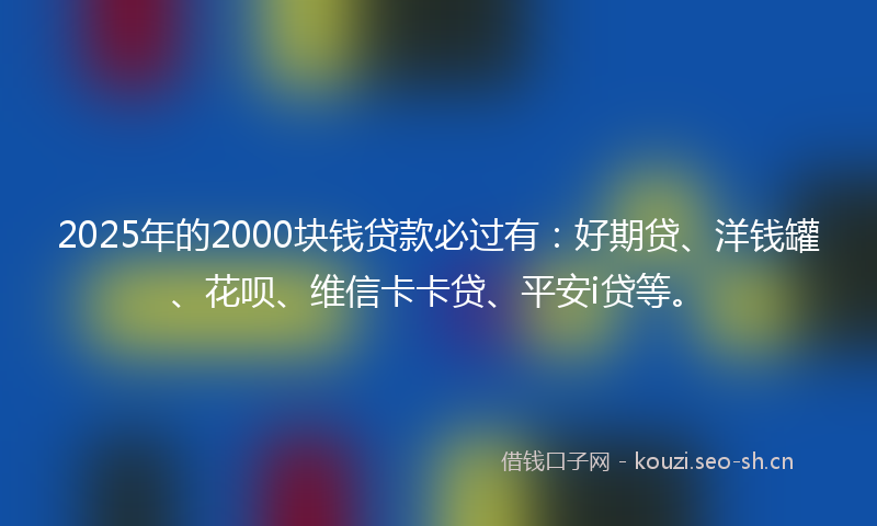 2025年的2000块钱贷款必过有：好期贷、洋钱罐、花呗、维信卡卡贷、平安i贷等。
