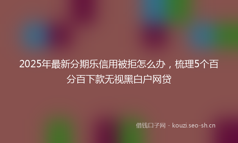2025年最新分期乐信用被拒怎么办，梳理5个百分百下款无视黑白户网贷