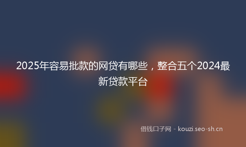 2025年容易批款的网贷有哪些，整合五个2024最新贷款平台