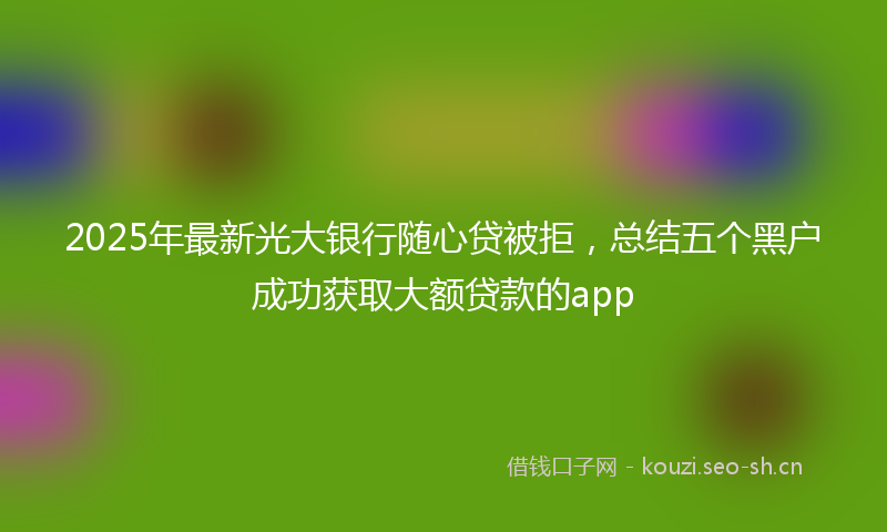 2025年最新光大银行随心贷被拒，总结五个黑户成功获取大额贷款的app