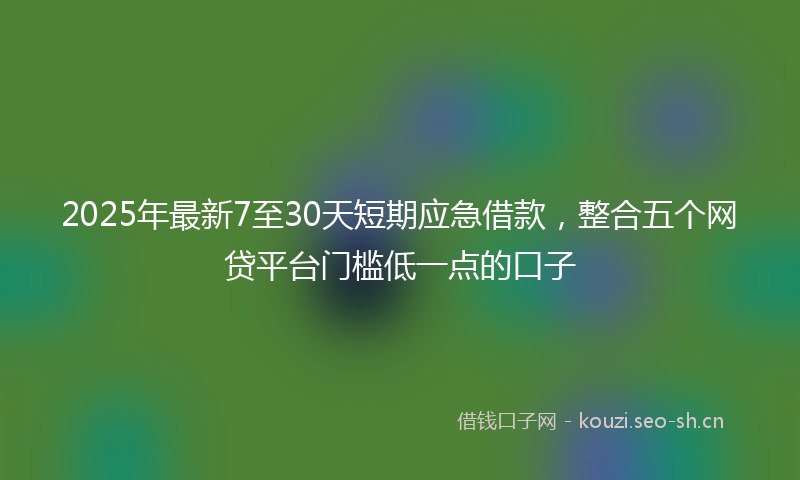 2025年最新7至30天短期应急借款，整合五个网贷平台门槛低一点的口子