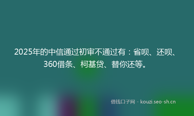 2025年的中信通过初审不通过有：省呗、还呗、360借条、柯基贷、替你还等。