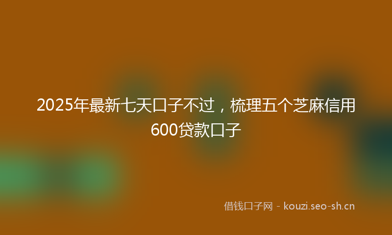 2025年最新七天口子不过，梳理五个芝麻信用600贷款口子