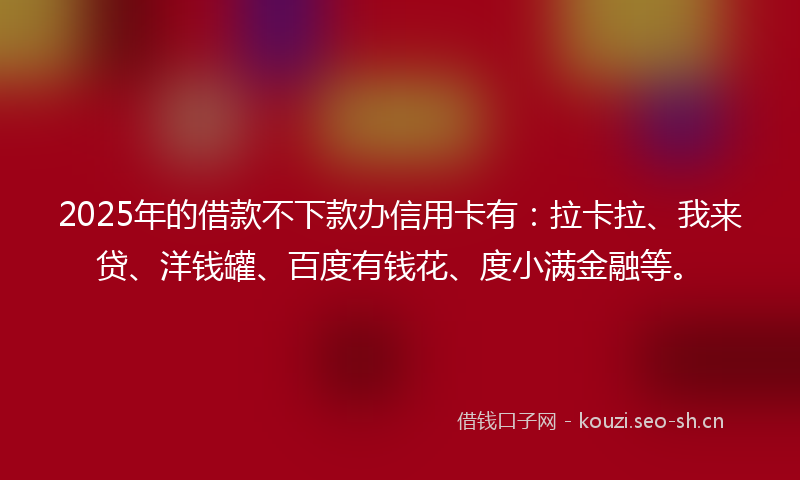 2025年的借款不下款办信用卡有：拉卡拉、我来贷、洋钱罐、百度有钱花、度小满金融等。