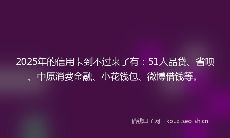 2025年的信用卡到不过来了有:51人品贷、省呗、中原消费金融、小花钱包、微博借钱等。
