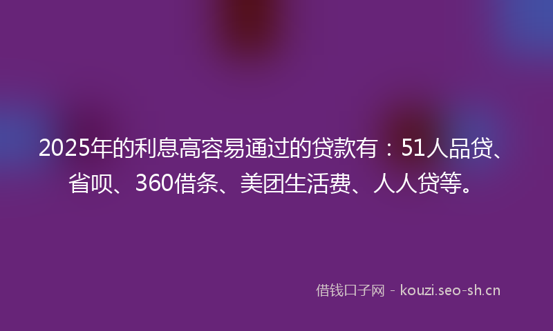 2025年的利息高容易通过的贷款有：51人品贷、省呗、360借条、美团生活费、人人贷等。