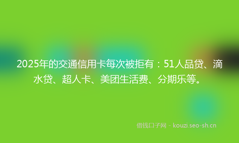 2025年的交通信用卡每次被拒有：51人品贷、滴水贷、超人卡、美团生活费、分期乐等。