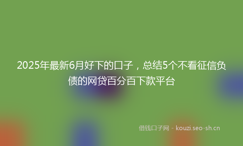 2025年最新6月好下的口子,总结5个不看征信负债的网贷百分百下款平台