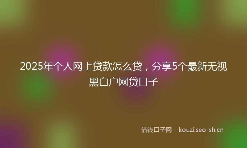 2025年个人网上贷款怎么贷，分享5个最新无视黑白户网贷口子