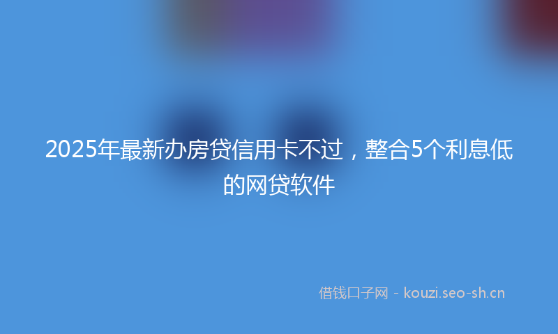 2025年最新办房贷信用卡不过，整合5个利息低的网贷软件