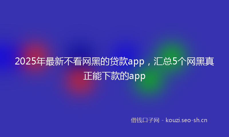 2025年最新不看网黑的贷款app，汇总5个网黑真正能下款的app