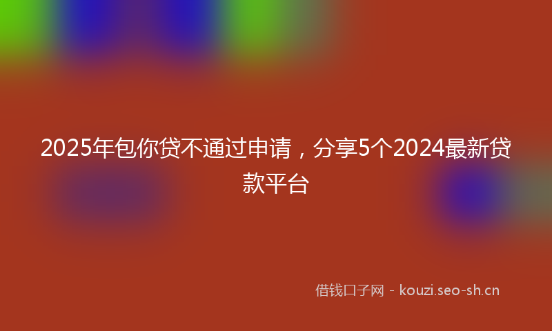 2025年包你贷不通过申请，分享5个2024最新贷款平台