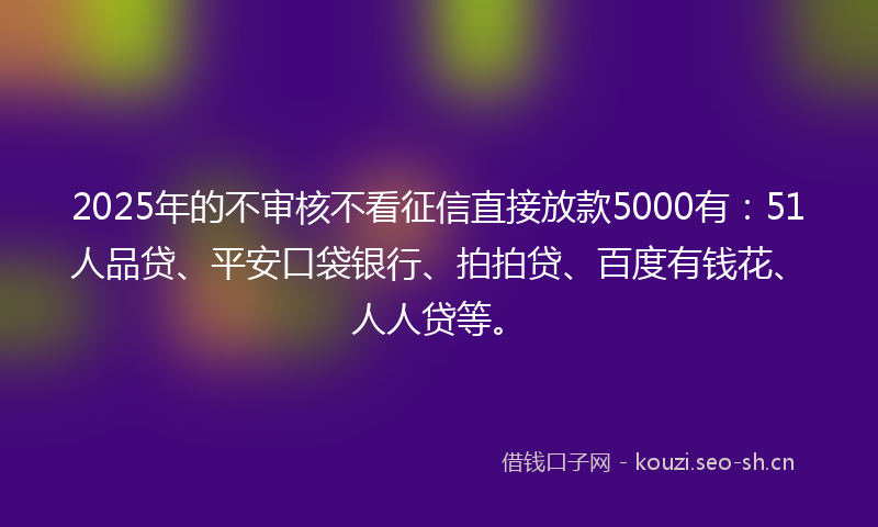 2025年的不审核不看征信直接放款5000有：51人品贷、平安口袋银行、拍拍贷、百度有钱花、人人贷等。