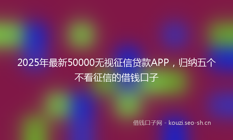 2025年最新50000无视征信贷款APP，归纳五个不看征信的借钱口子