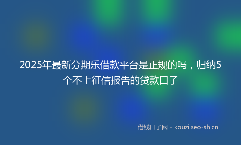2025年最新分期乐借款平台是正规的吗,归纳5个不上征信报告的贷款口子