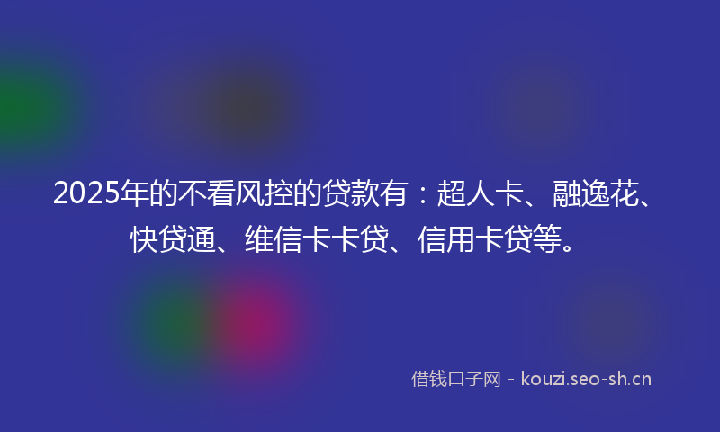 2025年的不看风控的贷款有：超人卡、融逸花、快贷通、维信卡卡贷、信用卡贷等。