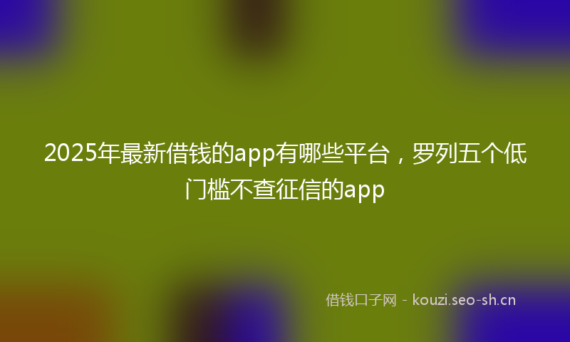 2025年最新借钱的app有哪些平台，罗列五个低门槛不查征信的app