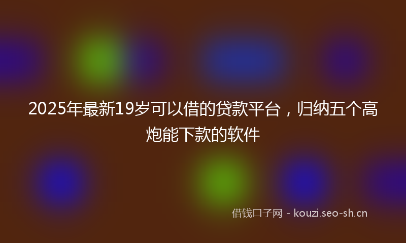 2025年最新19岁可以借的贷款平台，归纳五个高炮能下款的软件