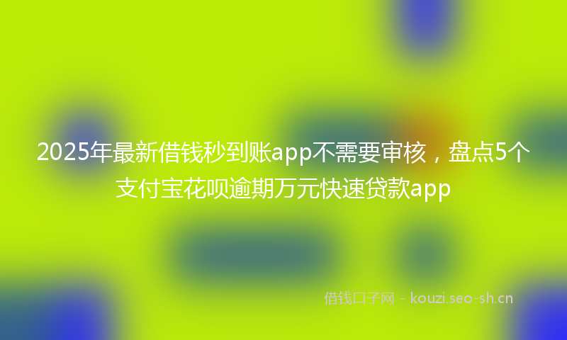 2025年最新借钱秒到账app不需要审核，盘点5个支付宝花呗逾期万元快速贷款app